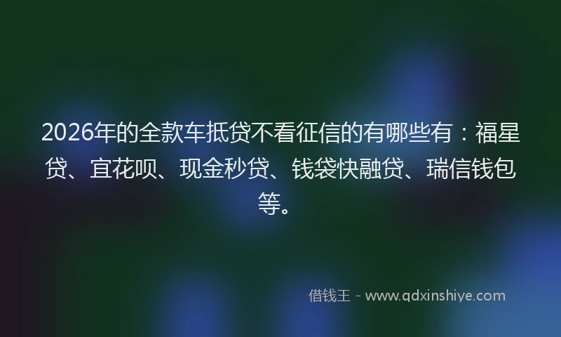 2026年的全款车抵贷不看征信的有哪些有：福星贷、宜花呗、现金秒贷、钱袋快融贷、瑞信钱包等。