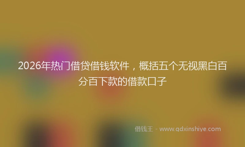 2026年热门借贷借钱软件，概括五个无视黑白百分百下款的借款口子