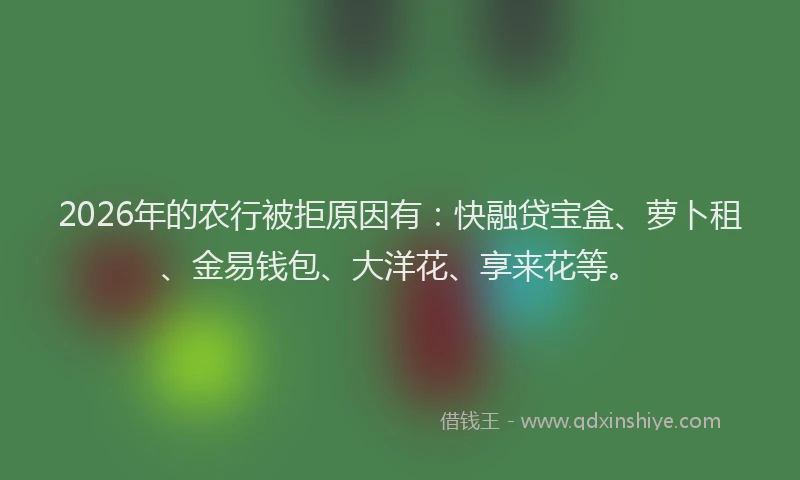 2026年的农行被拒原因有：快融贷宝盒、萝卜租、金易钱包、大洋花、享来花等。
