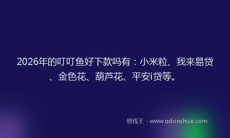 2026年的叮叮鱼好下款吗有：小米粒、我来易贷、金色花、葫芦花、平安i贷等。