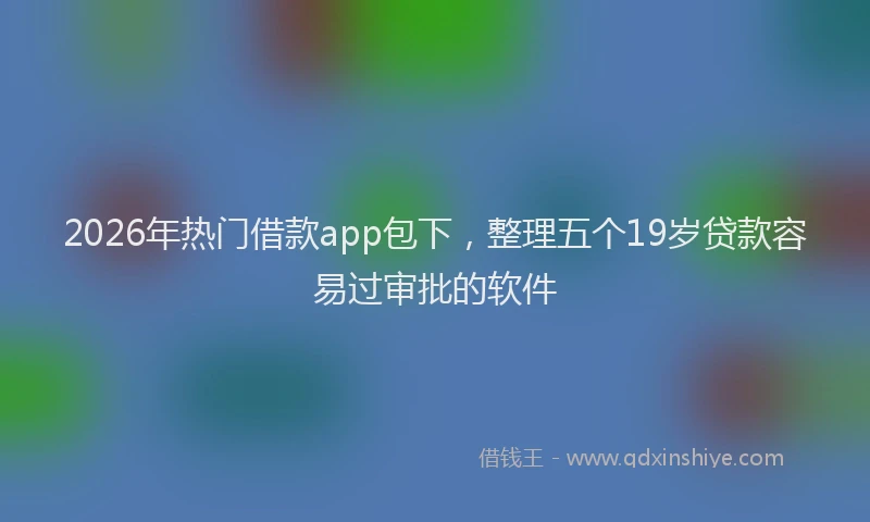 2026年热门借款app包下，整理五个19岁贷款容易过审批的软件