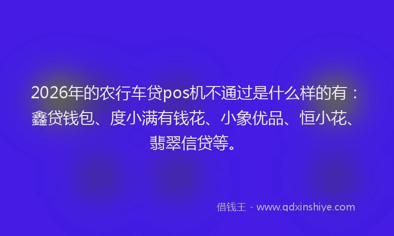 2026年的农行车贷pos机不通过是什么样的有：鑫贷钱包、度小满有钱花、小象优品、恒小花、翡翠信贷等。