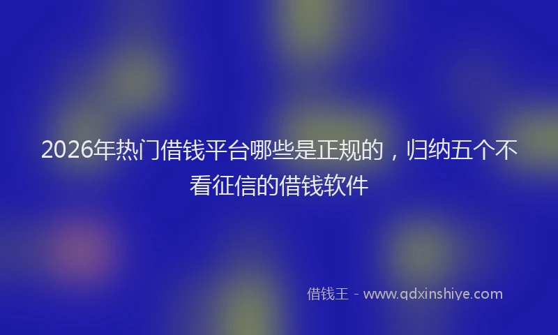 2026年热门借钱平台哪些是正规的，归纳五个不看征信的借钱软件
