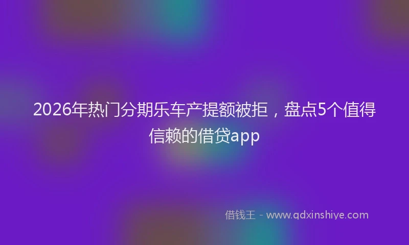 2026年热门分期乐车产提额被拒，盘点5个值得信赖的借贷app