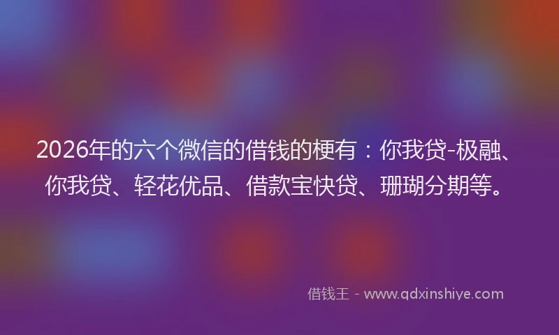 2026年的六个微信的借钱的梗有：你我贷-极融、你我贷、轻花优品、借款宝快贷、珊瑚分期等。