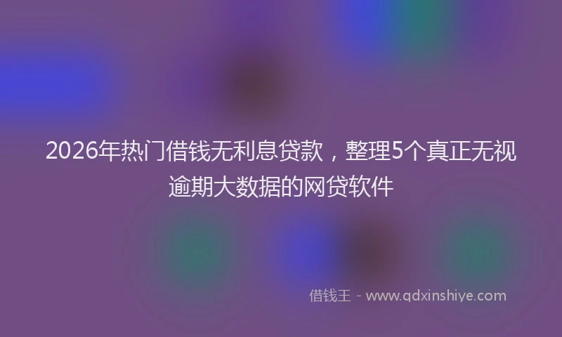 2026年热门借钱无利息贷款，整理5个真正无视逾期大数据的网贷软件