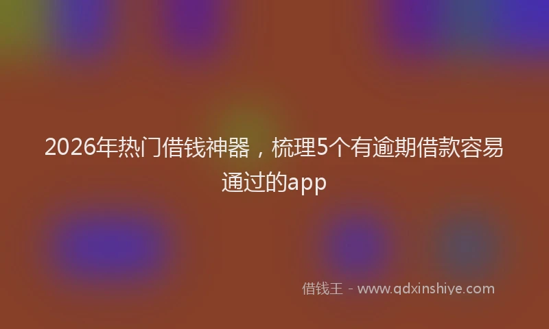 2026年热门借钱神器，梳理5个有逾期借款容易通过的app