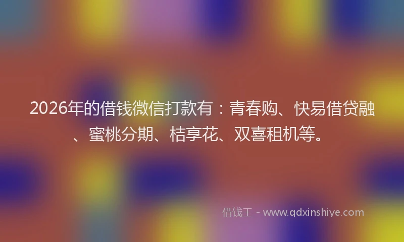 2026年的借钱微信打款有：青春购、快易借贷融、蜜桃分期、桔享花、双喜租机等。