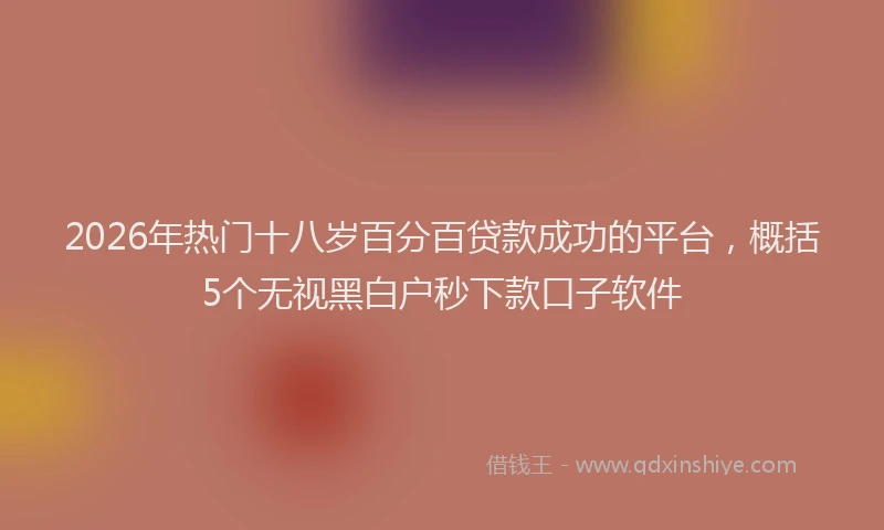 2026年热门十八岁百分百贷款成功的平台，概括5个无视黑白户秒下款口子软件