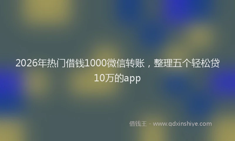 2026年热门借钱1000微信转账，整理五个轻松贷10万的app