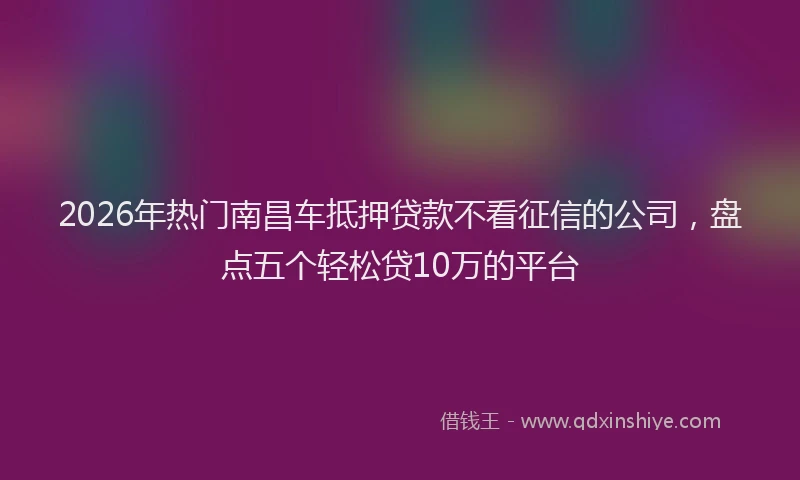 2026年热门南昌车抵押贷款不看征信的公司，盘点五个轻松贷10万的平台