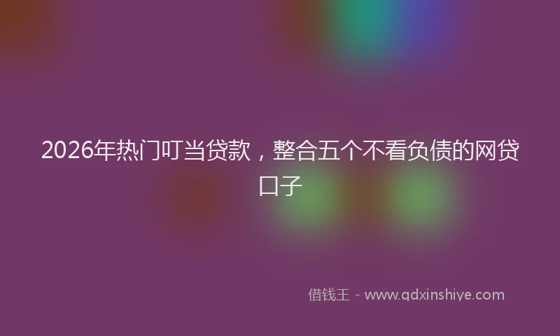 2026年热门叮当贷款，整合五个不看负债的网贷口子