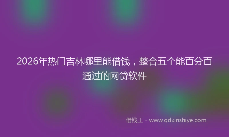 2026年热门吉林哪里能借钱，整合五个能百分百通过的网贷软件