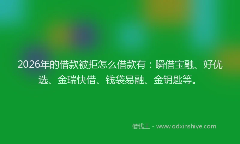 2026年的借款被拒怎么借款有：瞬借宝融、好优选、金瑞快借、钱袋易融、金钥匙等。