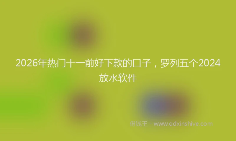 2026年热门十一前好下款的口子，罗列五个2024放水软件