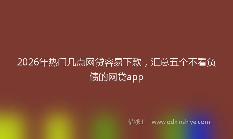 2026年热门几点网贷容易下款，汇总五个不看负债的网贷app