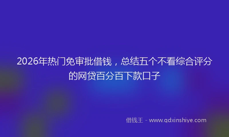 2026年热门免审批借钱，总结五个不看综合评分的网贷百分百下款口子