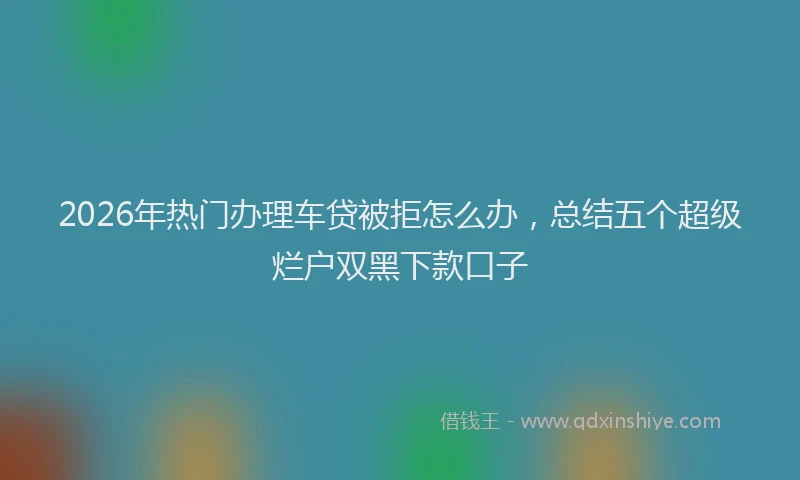 2026年热门办理车贷被拒怎么办，总结五个超级烂户双黑下款口子
