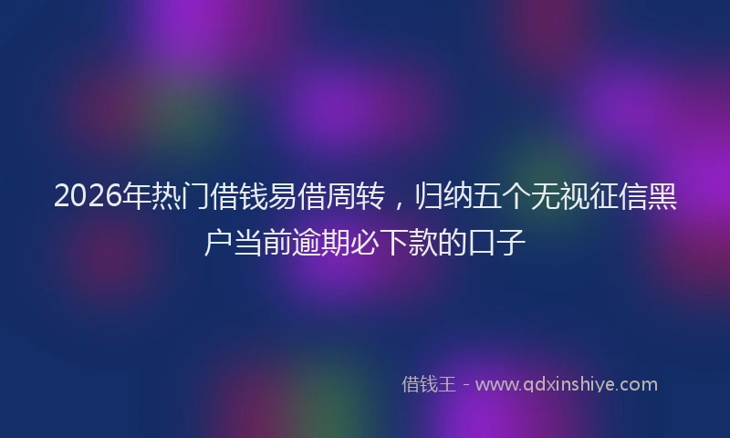 2026年热门借钱易借周转，归纳五个无视征信黑户当前逾期必下款的口子