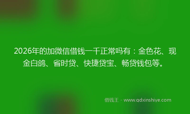 2026年的加微信借钱一千正常吗有：金色花、现金白鸽、省时贷、快捷贷宝、畅贷钱包等。