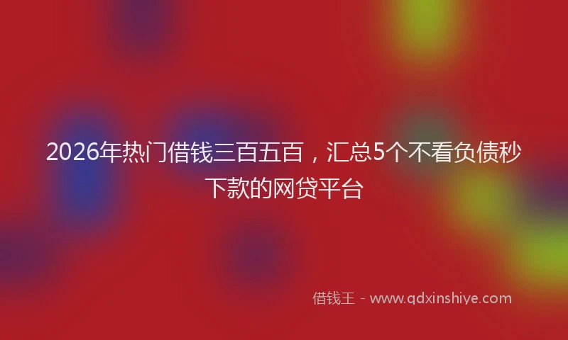 2026年热门借钱三百五百，汇总5个不看负债秒下款的网贷平台