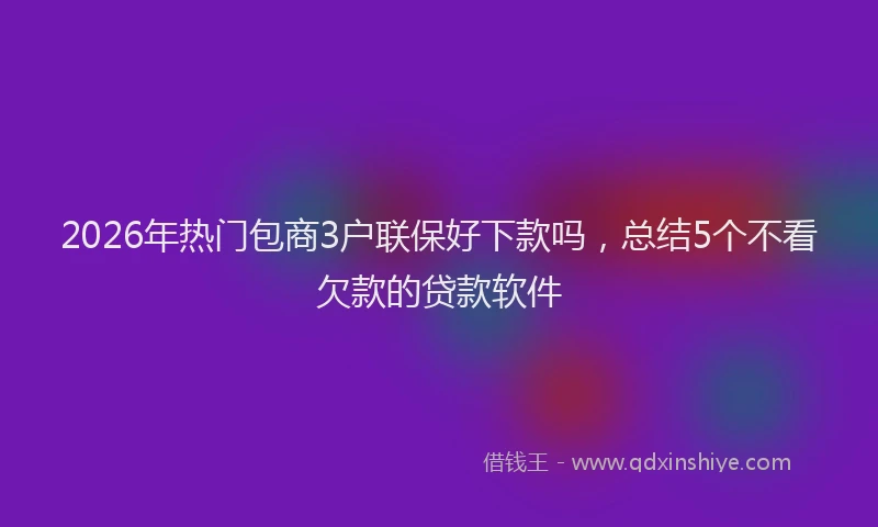 2026年热门包商3户联保好下款吗，总结5个不看欠款的贷款软件