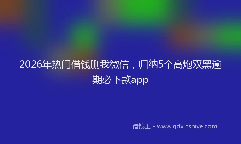2026年热门借钱删我微信，归纳5个高炮双黑逾期必下款app