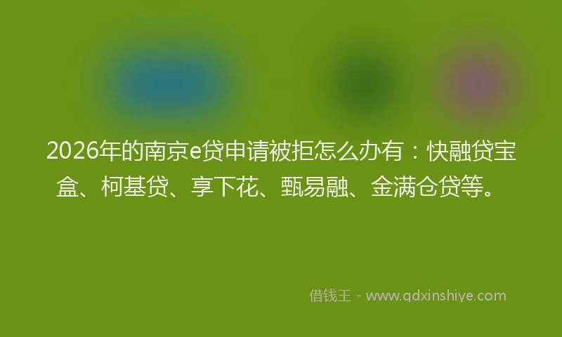 2026年的南京e贷申请被拒怎么办有：快融贷宝盒、柯基贷、享下花、甄易融、金满仓贷等。
