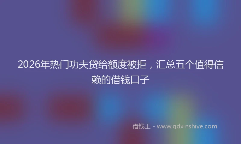 2026年热门功夫贷给额度被拒，汇总五个值得信赖的借钱口子