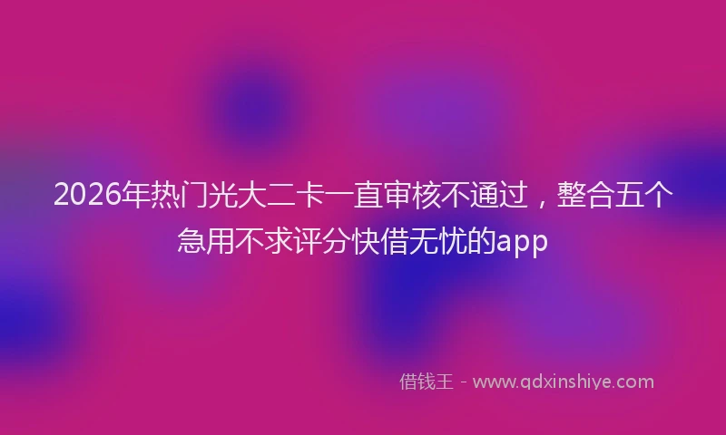 2026年热门光大二卡一直审核不通过，整合五个急用不求评分快借无忧的app