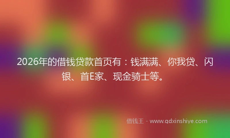 2026年的借钱贷款首页有：钱满满、你我贷、闪银、首E家、现金骑士等。