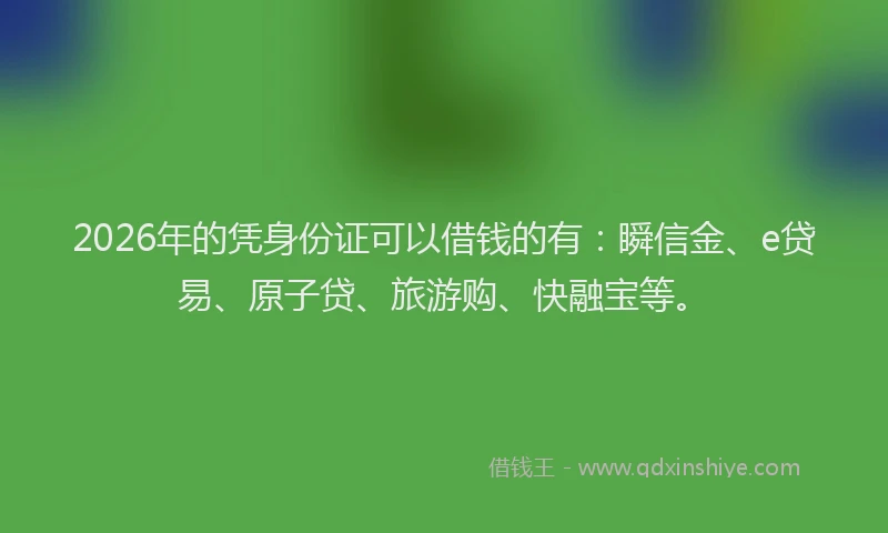 2026年的凭身份证可以借钱的有：瞬信金、e贷易、原子贷、旅游购、快融宝等。