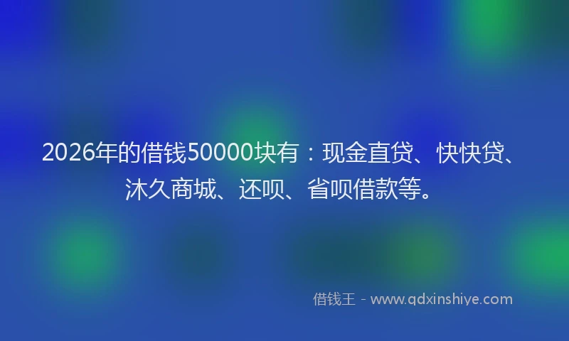 2026年的借钱50000块有：现金直贷、快快贷、沐久商城、还呗、省呗借款等。