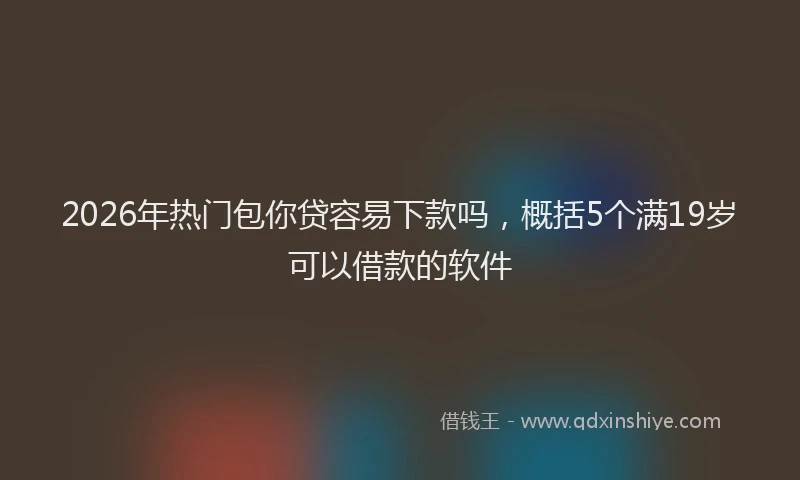 2026年热门包你贷容易下款吗，概括5个满19岁可以借款的软件