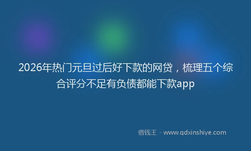 2026年热门元旦过后好下款的网贷，梳理五个综合评分不足有负债都能下款app