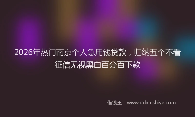 2026年热门南京个人急用钱贷款，归纳五个不看征信无视黑白百分百下款