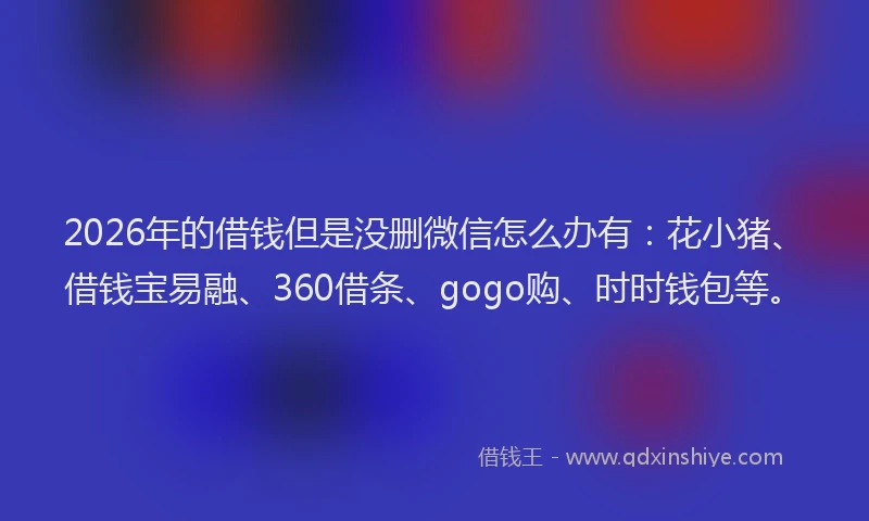 2026年的借钱但是没删微信怎么办有：花小猪、借钱宝易融、360借条、gogo购、时时钱包等。