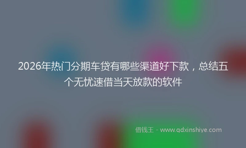 2026年热门分期车贷有哪些渠道好下款，总结五个无忧速借当天放款的软件
