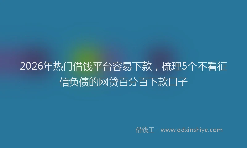 2026年热门借钱平台容易下款，梳理5个不看征信负债的网贷百分百下款口子