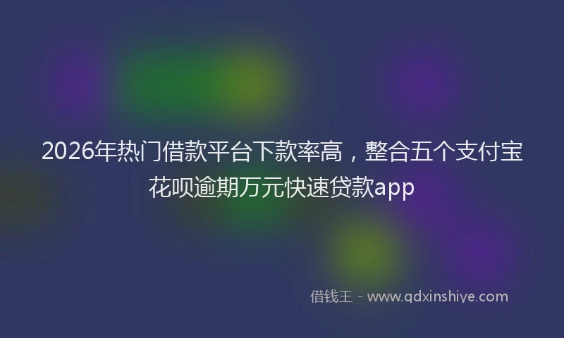 2026年热门借款平台下款率高，整合五个支付宝花呗逾期万元快速贷款app
