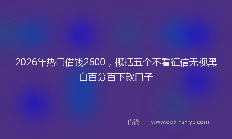 2026年热门借钱2600，概括五个不看征信无视黑白百分百下款口子
