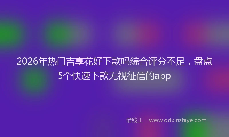 2026年热门吉享花好下款吗综合评分不足，盘点5个快速下款无视征信的app