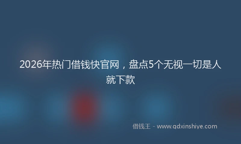 2026年热门借钱快官网，盘点5个无视一切是人就下款