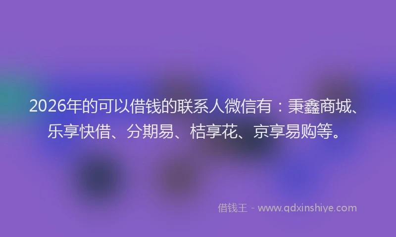 2026年的可以借钱的联系人微信有：秉鑫商城、乐享快借、分期易、桔享花、京享易购等。