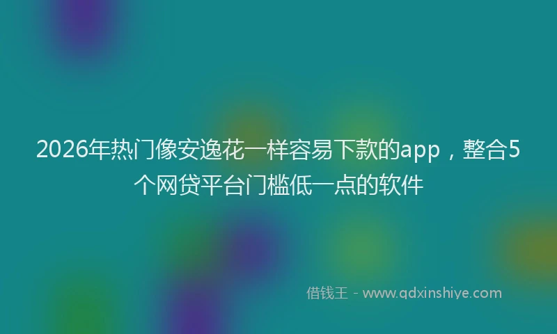 2026年热门像安逸花一样容易下款的app，整合5个网贷平台门槛低一点的软件