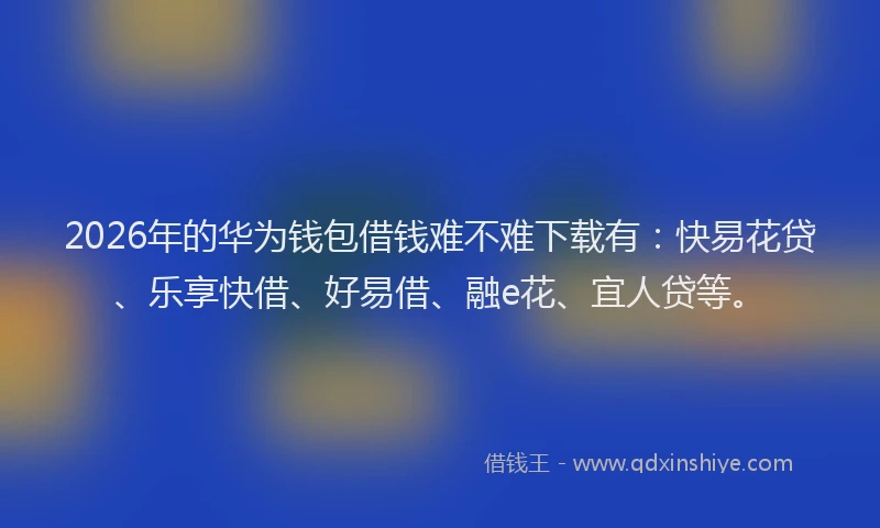 2026年的华为钱包借钱难不难下载有：快易花贷、乐享快借、好易借、融e花、宜人贷等。