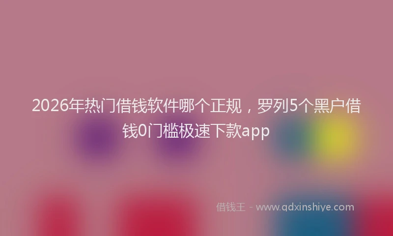 2026年热门借钱软件哪个正规，罗列5个黑户借钱0门槛极速下款app