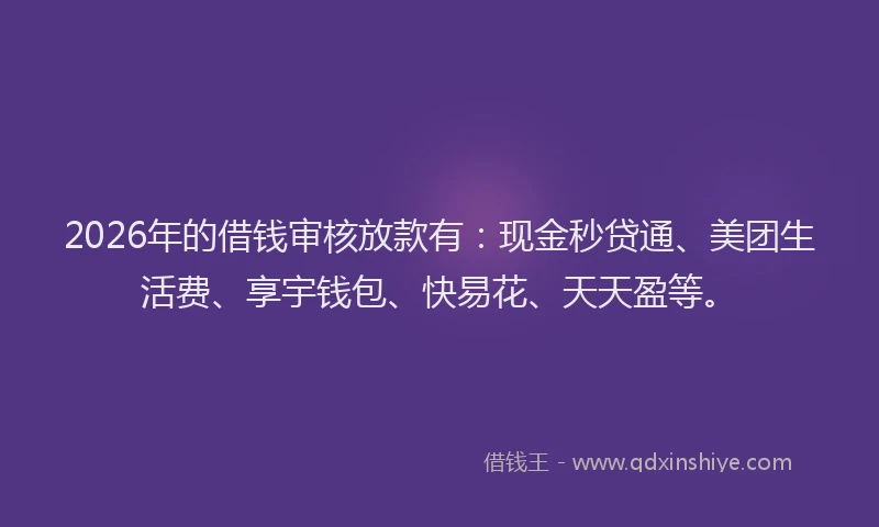 2026年的借钱审核放款有：现金秒贷通、美团生活费、享宇钱包、快易花、天天盈等。