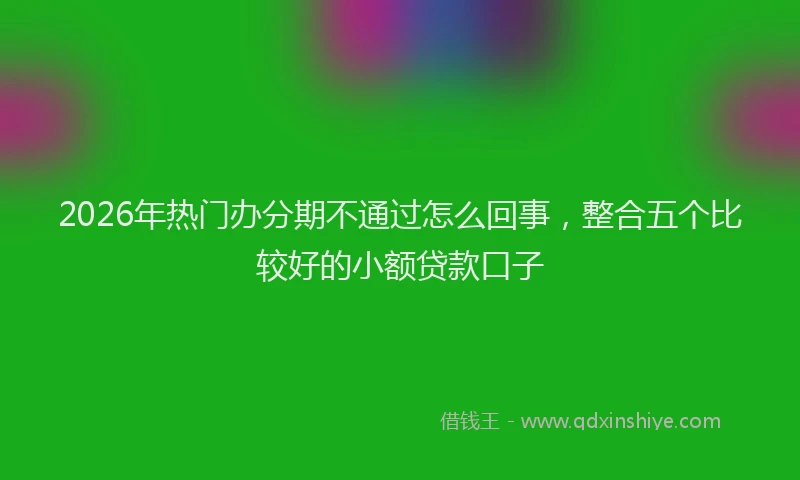 2026年热门办分期不通过怎么回事，整合五个比较好的小额贷款口子