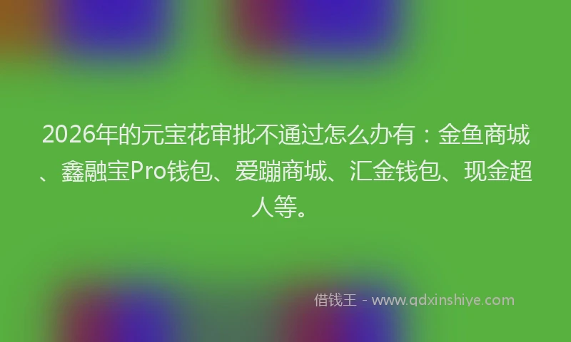 2026年的元宝花审批不通过怎么办有：金鱼商城、鑫融宝Pro钱包、爱蹦商城、汇金钱包、现金超人等。